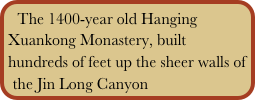 The 1400-year old Hanging Xuankong Monastery, built hundreds of feet up the sheer walls of the Jin Long Canyon